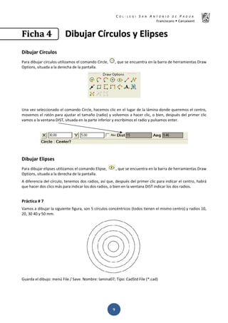 K  ͼ   ' / ^ E E d K E / K   W  h
ƌĂŶĐŝƐĐĂŶƐ Š ĂƌĐĂŝǆĞŶƚ
ͻ
‹‹……ŠŠƒƒ ͶͶ ŝŝďďƵƵũũĂĂƌƌ şşƌƌĐĐƵƵůůŽŽƐƐ ǇǇ ůůŝŝƉƉƐƐĞĞƐƐ
ŝďƵũĂƌ şƌĐƵůŽƐ
WĂƌĂ ĚŝďƵũĂƌ ĐşƌĐƵůŽƐ ƵƚŝůŝǌĂŵŽƐ Ğů ĐŽŵĂŶĚŽ ŝƌĐůĞ͕ ͕ ƋƵĞ ƐĞ ĞŶĐƵĞŶƚƌĂ ĞŶ ůĂ ďĂƌƌĂ ĚĞ ŚĞƌƌĂŵŝĞŶƚĂƐ ƌĂǁ
KƉƚŝŽŶƐ͕ ƐŝƚƵĂĚĂ Ă ůĂ ĚĞƌĞĐŚĂ ĚĞ ůĂ ƉĂŶƚĂůůĂ͘
hŶĂ ǀĞǌ ƐĞůĞĐĐŝŽŶĂĚŽ Ğů ĐŽŵĂŶĚŽ ŝƌĐůĞ͕ ŚĂĐĞŵŽƐ ĐůŝĐ ĞŶ Ğů ůƵŐĂƌ ĚĞ ůĂ ůĄŵŝŶĂ ĚŽŶĚĞ ƋƵĞƌĞŵŽƐ Ğů ĐĞŶƚƌŽ͕
ŵŽǀĞŵŽƐ Ğů ƌĂƚſŶ ƉĂƌĂ ĂũƵƐƚĂƌ Ğů ƚĂŵĂŹŽ ;ƌĂĚŝŽͿ Ǉ ǀŽůǀĞŵŽƐ Ă ŚĂĐĞƌ ĐůŝĐ͕ Ž ďŝĞŶ͕ ĚĞƐƉƵĠƐ ĚĞů ƉƌŝŵĞƌ ĐůŝĐ
ǀĂŵŽƐ Ă ůĂ ǀĞŶƚĂŶĂ /^d͕ ƐŝƚƵĂĚĂ ĞŶ ůĂ ƉĂƌƚĞ ŝŶĨĞƌŝŽƌ Ǉ ĞƐĐƌŝďŝŵŽƐ Ğů ƌĂĚŝŽ Ǉ ƉƵůƐĂŵŽƐ ĞŶƚĞƌ͘
ŝďƵũĂƌ ůŝƉƐĞƐ
WĂƌĂ ĚŝďƵũĂƌ ĞůŝƉƐĞƐ ƵƚŝůŝǌĂŵŽƐ Ğů ĐŽŵĂŶĚŽ ůŝƉƐĞ͕ ͕ ƋƵĞ ƐĞ ĞŶĐƵĞŶƚƌĂ ĞŶ ůĂ ďĂƌƌĂ ĚĞ ŚĞƌƌĂŵŝĞŶƚĂƐ ƌĂǁ
KƉƚŝŽŶƐ͕ ƐŝƚƵĂĚĂ Ă ůĂ ĚĞƌĞĐŚĂ ĚĞ ůĂ ƉĂŶƚĂůůĂ͘
ĚŝĨĞƌĞŶĐŝĂ ĚĞů ĐşƌĐƵůŽ͕ ƚĞŶĞŵŽƐ ĚŽƐ ƌĂĚŝŽƐ͕ ĂƐş ƋƵĞ͕ ĚĞƐƉƵĠƐ ĚĞů ƉƌŝŵĞƌ ĐůŝĐ ƉĂƌĂ ŝŶĚŝĐĂƌ Ğů ĐĞŶƚƌŽ͕ ŚĂďƌĄ
ƋƵĞ ŚĂĐĞƌ ĚŽƐ ĐůŝĐƐ ŵĄƐ ƉĂƌĂ ŝŶĚŝĐĂƌ ůŽƐ ĚŽƐ ƌĂĚŝŽƐ͕ Ž ďŝĞŶ ĞŶ ůĂ ǀĞŶƚĂŶĂ /^d ŝŶĚŝĐĂƌ ůŽƐ ĚŽƐ ƌĂĚŝŽƐ͘
WƌĄĐƚŝĐĂ η ϳ
sĂŵŽƐ Ă ĚŝďƵũĂƌ ůĂ ƐŝŐƵŝĞŶƚĞ ĨŝŐƵƌĂ͕ ƐŽŶ ϱ ĐşƌĐƵůŽƐ ĐŽŶĐĠŶƚƌŝĐŽƐ ;ƚŽĚŽƐ ƚŝĞŶĞŶ Ğů ŵŝƐŵŽ ĐĞŶƚƌŽͿ Ǉ ƌĂĚŝŽƐ ϭϬ͕
ϮϬ͕ ϯϬ ϰϬ Ǉ ϱϬ ŵŵ͘
'ƵĂƌĚĂ Ğů ĚŝďƵũŽ͗ ŵĞŶƷ ŝůĞ ͬ ^ĂǀĞ͘ EŽŵďƌĞ͗ ůĂŵŝŶĂϬϳ͖ dŝƉŽ͗ ĂĚ^ƚĚ ŝůĞ ;Ύ͘ĐĂĚͿ
 