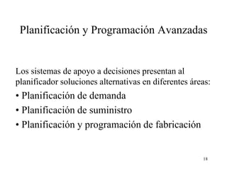 18
Planificación y Programación Avanzadas
Los sistemas de apoyo a decisiones presentan al
planificador soluciones alternativas en diferentes áreas:
• Planificación de demanda
• Planificación de suministro
• Planificación y programación de fabricación
 