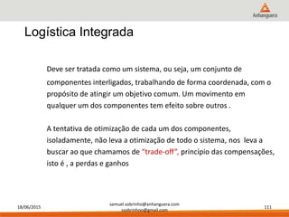 18/06/2015
samuel.sobrinho@anhanguera.com
ssobrinhoo@gmail.com
111
Deve ser tratada como um sistema, ou seja, um conjunto de
componentes interligados, trabalhando de forma coordenada, com o
propósito de atingir um objetivo comum. Um movimento em
qualquer um dos componentes tem efeito sobre outros .
A tentativa de otimização de cada um dos componentes,
isoladamente, não leva a otimização de todo o sistema, nos leva a
buscar ao que chamamos de “trade-off”, princípio das compensações,
isto é , a perdas e ganhos
Logística Integrada
 