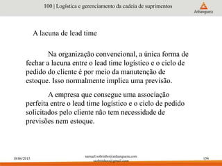 18/06/2015
samuel.sobrinho@anhanguera.com
ssobrinhoo@gmail.com
134
A lacuna de lead time
100 | Logística e gerenciamento da cadeia de suprimentos
Na organização convencional, a única forma de
fechar a lacuna entre o lead time logístico e o ciclo de
pedido do cliente é por meio da manutenção de
estoque. Isso normalmente implica uma previsão.
A empresa que consegue uma associação
perfeita entre o lead time logístico e o ciclo de pedido
solicitados pelo cliente não tem necessidade de
previsões nem estoque.
 