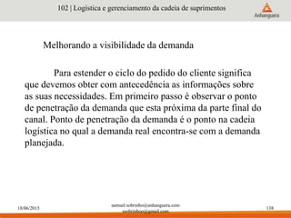 18/06/2015
samuel.sobrinho@anhanguera.com
ssobrinhoo@gmail.com
138
Melhorando a visibilidade da demanda
102 | Logística e gerenciamento da cadeia de suprimentos
Para estender o ciclo do pedido do cliente significa
que devemos obter com antecedência as informações sobre
as suas necessidades. Em primeiro passo é observar o ponto
de penetração da demanda que esta próxima da parte final do
canal. Ponto de penetração da demanda é o ponto na cadeia
logística no qual a demanda real encontra-se com a demanda
planejada.
 