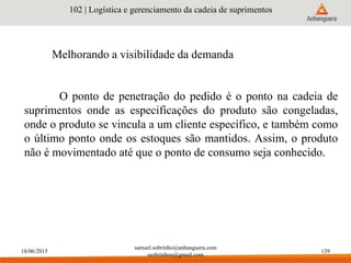 18/06/2015
samuel.sobrinho@anhanguera.com
ssobrinhoo@gmail.com
139
Melhorando a visibilidade da demanda
102 | Logística e gerenciamento da cadeia de suprimentos
O ponto de penetração do pedido é o ponto na cadeia de
suprimentos onde as especificações do produto são congeladas,
onde o produto se vincula a um cliente específico, e também como
o último ponto onde os estoques são mantidos. Assim, o produto
não é movimentado até que o ponto de consumo seja conhecido.
 
