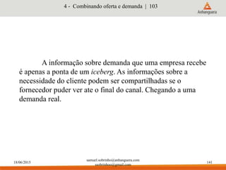 18/06/2015
samuel.sobrinho@anhanguera.com
ssobrinhoo@gmail.com
141
A informação sobre demanda que uma empresa recebe
é apenas a ponta de um iceberg. As informações sobre a
necessidade do cliente podem ser compartilhadas se o
fornecedor puder ver ate o final do canal. Chegando a uma
demanda real.
4 - Combinando oferta e demanda | 103
 