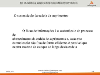 18/06/2015
samuel.sobrinho@anhanguera.com
ssobrinhoo@gmail.com
148
O sustentáculo da cadeia de suprimentos
105 | Logística e gerenciamento da cadeia de suprimentos
O fluxo de informações é o sustentáculo do processo
de
abastecimento da cadeia de suprimentos e, caso essa
comunicação não flua de forma eficiente, é possível que
ocorra excesso de estoque ao longo dessa cadeia
 