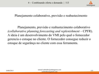 18/06/2015
samuel.sobrinho@anhanguera.com
ssobrinhoo@gmail.com
155
Planejamento colaborativo, previsão e reabastecimento
Planejamento, previsão e reabastecimento colaborativo
(collaborative planning forecasting and replenishment – CPFR).
A ideia é um desenvolvimento do VMI pelo qual o fornecedor
gerencia o estoque no cliente. O fornecedor consegue reduzir o
estoque de segurânça no cliente com essa ferramenta.
4 - Combinando oferta e demanda | 113
 