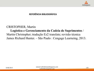 18/06/2015
samuel.sobrinho@anhanguera.com
ssobrinhoo@gmail.com
159
CRISTOPHER, Martin
Logística e Gerenciamento da Cadeia de Suprimentos /
Martin Christopher; tradução Ez2 translate; revisão técnica
James Richard Hunter. – São Paulo : Cengage Learneing, 2013.
REFERÊNCIA BIBLIOGRÁFICA
 