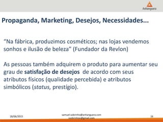 18/06/2015
samuel.sobrinho@anhanguera.com
ssobrinhoo@gmail.com
16
Propaganda, Marketing, Desejos, Necessidades...
“Na fábrica, produzimos cosméticos; nas lojas vendemos
sonhos e ilusão de beleza” (Fundador da Revlon)
As pessoas também adquirem o produto para aumentar seu
grau de satisfação de desejos de acordo com seus
atributos físicos (qualidade percebida) e atributos
simbólicos (status, prestígio).
 