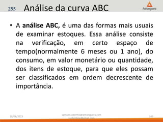 Análise da curva ABC
• A análise ABC, é uma das formas mais usuais
de examinar estoques. Essa análise consiste
na verificação, em certo espaço de
tempo(normalmente 6 meses ou 1 ano), do
consumo, em valor monetário ou quantidade,
dos itens de estoque, para que eles possam
ser classificados em ordem decrescente de
importância.
255
18/06/2015
samuel.sobrinho@anhanguera.com
ssobrinhoo@gmail.com
160
 