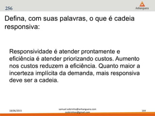 18/06/2015
samuel.sobrinho@anhanguera.com
ssobrinhoo@gmail.com
164
256
Defina, com suas palavras, o que é cadeia
responsiva:
Responsividade é atender prontamente e
eficiência é atender priorizando custos. Aumento
nos custos reduzem a eficiência. Quanto maior a
incerteza implícita da demanda, mais responsiva
deve ser a cadeia.
 