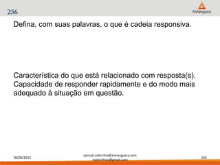 18/06/2015
samuel.sobrinho@anhanguera.com
ssobrinhoo@gmail.com
165
256
Característica do que está relacionado com resposta(s).
Capacidade de responder rapidamente e do modo mais
adequado à situação em questão.
Defina, com suas palavras, o que é cadeia responsiva.
 
