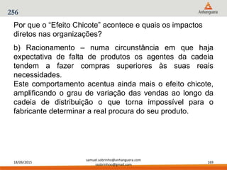 18/06/2015
samuel.sobrinho@anhanguera.com
ssobrinhoo@gmail.com
169
256
b) Racionamento – numa circunstância em que haja
expectativa de falta de produtos os agentes da cadeia
tendem a fazer compras superiores às suas reais
necessidades.
Este comportamento acentua ainda mais o efeito chicote,
amplificando o grau de variação das vendas ao longo da
cadeia de distribuição o que torna impossível para o
fabricante determinar a real procura do seu produto.
Por que o “Efeito Chicote” acontece e quais os impactos
diretos nas organizações?
 