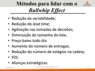 Métodos para lidar com o
Bullwhip Effect
• Redução da variabilidade;
• Redução do lead time;
• Agilização nas tomadas de decisões;
• Diminuição do tamanho do lote;
• Preço baixo todo dia
• Aumento do número de entregas;
• Redução do número de estágios na cadeia;
• EDI;
• Alianças estratégicas.
18/06/2015
samuel.sobrinho@anhanguera.com
ssobrinhoo@gmail.com
177
 