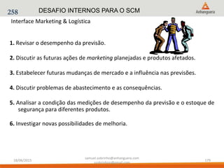 Interface Marketing & Logística
1. Revisar o desempenho da previsão.
2. Discutir as futuras ações de marketing planejadas e produtos afetados.
3. Estabelecer futuras mudanças de mercado e a influência nas previsões.
4. Discutir problemas de abastecimento e as consequências.
5. Analisar a condição das medições de desempenho da previsão e o estoque de
segurança para diferentes produtos.
6. Investigar novas possibilidades de melhoria.
258 DESAFIO INTERNOS PARA O SCM
18/06/2015
samuel.sobrinho@anhanguera.com
ssobrinhoo@gmail.com
179
 