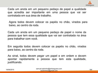 18/06/2015 184
Cada um anota em um pequeno pedaço de papel a qualidade
que acredita ser importante em uma pessoa que vai ser
contratada em sua área de trabalho.
Em seguida todos devem colocar os papéis no chão, virados
para baixo, ao centro da roda.
Ao sinal, todos devem pegar um papel e em ordem e devem
apontar rapidamente a pessoa que tem esta qualidade,
justificando.
Cada um anota em um pequeno pedaço de papel o nome da
pessoa que tem essa qualidade que vai ser contratada na área
para trabalhar com você.
Agora todos devem colocar os papéis no chão, virados para
baixo, ao centro da roda.
samuel.sobrinho@anhanguera.com
ssobrinhoo@gmail.com
 