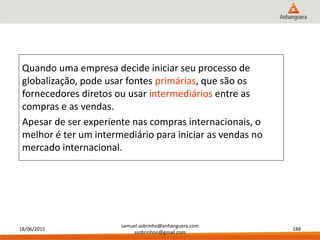 18/06/2015
samuel.sobrinho@anhanguera.com
ssobrinhoo@gmail.com
188
Quando uma empresa decide iniciar seu processo de
globalização, pode usar fontes primárias, que são os
fornecedores diretos ou usar intermediários entre as
compras e as vendas.
Apesar de ser experiente nas compras internacionais, o
melhor é ter um intermediário para iniciar as vendas no
mercado internacional.
 