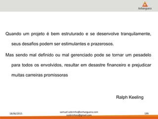 18/06/2015
samuel.sobrinho@anhanguera.com
ssobrinhoo@gmail.com
199
Quando um projeto é bem estruturado e se desenvolve tranquilamente,
seus desafios podem ser estimulantes e prazerosos.
Mas sendo mal definido ou mal gerenciado pode se tornar um pesadelo
para todos os envolvidos, resultar em desastre financeiro e prejudicar
muitas carreiras promissoras
Ralph Keeling
 
