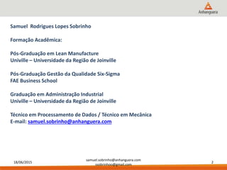 18/06/2015
samuel.sobrinho@anhanguera.com
ssobrinhoo@gmail.com
2
Samuel Rodrigues Lopes Sobrinho
Formação Acadêmica:
Pós-Graduação em Lean Manufacture
Univille – Universidade da Região de Joinville
Pós-Graduação Gestão da Qualidade Six-Sigma
FAE Business School
Graduação em Administração Industrial
Univille – Universidade da Região de Joinville
Técnico em Processamento de Dados / Técnico em Mecânica
E-mail: samuel.sobrinho@anhanguera.com
 