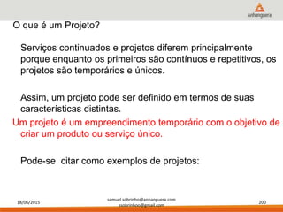 18/06/2015
samuel.sobrinho@anhanguera.com
ssobrinhoo@gmail.com
200
Serviços continuados e projetos diferem principalmente
porque enquanto os primeiros são contínuos e repetitivos, os
projetos são temporários e únicos.
Assim, um projeto pode ser definido em termos de suas
características distintas.
Um projeto é um empreendimento temporário com o objetivo de
criar um produto ou serviço único.
Pode-se citar como exemplos de projetos:
O que é um Projeto?
 