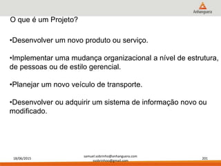 18/06/2015
samuel.sobrinho@anhanguera.com
ssobrinhoo@gmail.com
201
•Desenvolver um novo produto ou serviço.
•Implementar uma mudança organizacional a nível de estrutura,
de pessoas ou de estilo gerencial.
•Planejar um novo veículo de transporte.
•Desenvolver ou adquirir um sistema de informação novo ou
modificado.
O que é um Projeto?
 