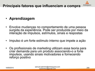 samuel.sobrinho@anhanguera.com
ssobrinhoo@gmail.com
Principais fatores que influenciam a compra
• Aprendizagem
• Envolve mudanças no comportamento de uma pessoa
surgida da experiência. Pode ser produzida por meio da
interação de impulsos, estímulos, sinais e respostas
• Impulso é um forte estímulo interno que impele a ação
• Os profissionais de marketing utilizam essa teoria para
criar demanda para um produto associando-o a forte
impulsos, usando sinais motivadores e fornecendo
reforço positivo
18/06/2015 249
 
