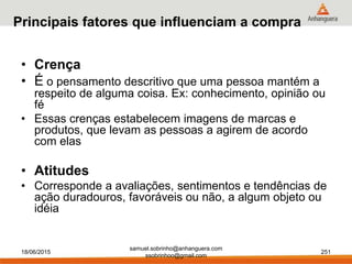 samuel.sobrinho@anhanguera.com
ssobrinhoo@gmail.com
Principais fatores que influenciam a compra
• Crença
• É o pensamento descritivo que uma pessoa mantém a
respeito de alguma coisa. Ex: conhecimento, opinião ou
fé
• Essas crenças estabelecem imagens de marcas e
produtos, que levam as pessoas a agirem de acordo
com elas
• Atitudes
• Corresponde a avaliações, sentimentos e tendências de
ação duradouros, favoráveis ou não, a algum objeto ou
idéia
18/06/2015 251
 