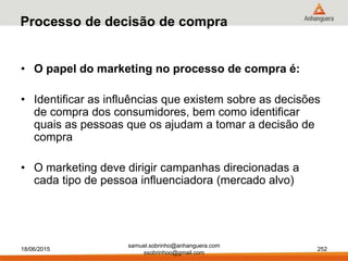 samuel.sobrinho@anhanguera.com
ssobrinhoo@gmail.com
Processo de decisão de compra
• O papel do marketing no processo de compra é:
• Identificar as influências que existem sobre as decisões
de compra dos consumidores, bem como identificar
quais as pessoas que os ajudam a tomar a decisão de
compra
• O marketing deve dirigir campanhas direcionadas a
cada tipo de pessoa influenciadora (mercado alvo)
18/06/2015 252
 