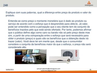 18/06/2015
samuel.sobrinho@anhanguera.com
ssobrinhoo@gmail.com
26
240
Entende-se como preço o montante monetário que é dado ao produto ou
serviço de acordo com o esforço que é desprendido para obte-lo. Já valor,
pode ser entendido como a percepção que o seu cliente tem do conjunto de
benefícios trazidos pelo que está sendo ofertado. Por tanto, podemos afirmar
que o público define algo como caro ou barato não só pelo preço deste mas
sim, a partir de uma comparação entre o esforço que será necessário para
obter o produto (preço) e quais são os benefícios que a obtenção deste irá
trazer (valor). Você deve ter em mente que, desde que o consumidor
considere o conjunto de benefícios maior do que o esforço, o preço não será
considerado alto.
Explique com suas palavras, qual a diferença entre preço do produto e valor do
produto.
 