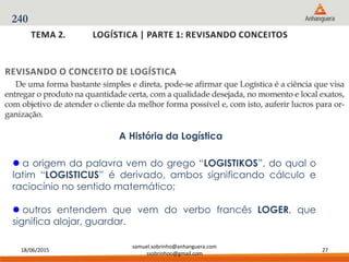 18/06/2015
samuel.sobrinho@anhanguera.com
ssobrinhoo@gmail.com
27
240
A História da Logística
 a origem da palavra vem do grego “LOGISTIKOS”, do qual o
latim “LOGISTICUS” é derivado, ambos significando cálculo e
raciocínio no sentido matemático;
 outros entendem que vem do verbo francês LOGER, que
significa alojar, guardar.
 
