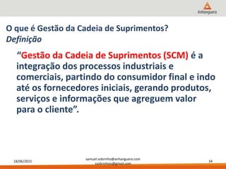 18/06/2015
samuel.sobrinho@anhanguera.com
ssobrinhoo@gmail.com
34
O que é Gestão da Cadeia de Suprimentos?
Definição
“Gestão da Cadeia de Suprimentos (SCM) é a
integração dos processos industriais e
comerciais, partindo do consumidor final e indo
até os fornecedores iniciais, gerando produtos,
serviços e informações que agreguem valor
para o cliente”.
 