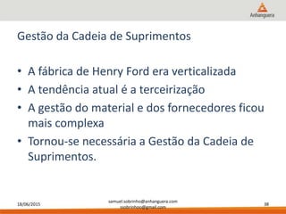 18/06/2015
samuel.sobrinho@anhanguera.com
ssobrinhoo@gmail.com
38
Gestão da Cadeia de Suprimentos
• A fábrica de Henry Ford era verticalizada
• A tendência atual é a terceirização
• A gestão do material e dos fornecedores ficou
mais complexa
• Tornou-se necessária a Gestão da Cadeia de
Suprimentos.
 