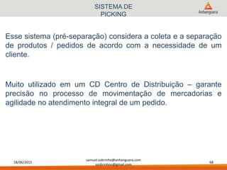 18/06/2015
samuel.sobrinho@anhanguera.com
ssobrinhoo@gmail.com
68
SISTEMA DE
PICKING
Esse sistema (pré-separação) considera a coleta e a separação
de produtos / pedidos de acordo com a necessidade de um
cliente.
Muito utilizado em um CD Centro de Distribuição – garante
precisão no processo de movimentação de mercadorias e
agilidade no atendimento integral de um pedido.
 