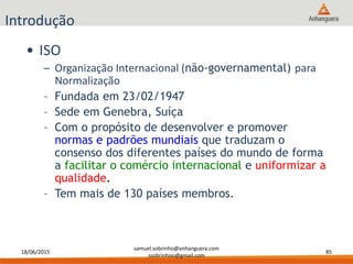 18/06/2015
samuel.sobrinho@anhanguera.com
ssobrinhoo@gmail.com
85
Introdução
• ISO
– Organização Internacional (não-governamental) para
Normalização
– Fundada em 23/02/1947
– Sede em Genebra, Suíça
– Com o propósito de desenvolver e promover
normas e padrões mundiais que traduzam o
consenso dos diferentes países do mundo de forma
a facilitar o comércio internacional e uniformizar a
qualidade.
– Tem mais de 130 países membros.
 