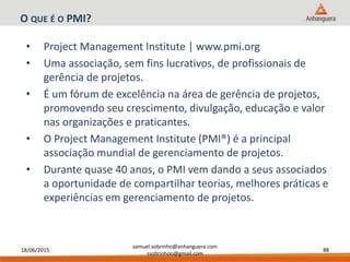 18/06/2015
samuel.sobrinho@anhanguera.com
ssobrinhoo@gmail.com
88
O QUE É O PMI?
• Project Management Institute | www.pmi.org
• Uma associação, sem fins lucrativos, de profissionais de
gerência de projetos.
• É um fórum de excelência na área de gerência de projetos,
promovendo seu crescimento, divulgação, educação e valor
nas organizações e praticantes.
• O Project Management Institute (PMI®) é a principal
associação mundial de gerenciamento de projetos.
• Durante quase 40 anos, o PMI vem dando a seus associados
a oportunidade de compartilhar teorias, melhores práticas e
experiências em gerenciamento de projetos.
 