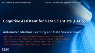 © 2015 IBM Corporation
IBM Research @World of Watson 2016 Evolving Education with Cognitive &Data Science
Cognitive Assistant for Data Scientists [CADS]
Automated Machine Learning and Data Science Group
MARIA BUTRICO, GREGORY BRAMBLE, ANDRE CUNHA, ELIAS KHALIL,
UDAYAN KHURANA, PETER KIRCHNER, TIM KLINGER, FATEMEH NARGESIAN,
SRINIVASAN PARTHASARATHY, CHANDRA REDDY, ANTON RIABOV,
HORST SAMULOWITZ, GERRY TESAURO, DEEPAK TURAGA
 