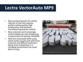 Lectra VectorAuto MP9

•   Mass-producing parts for vehicle
    interiors at low cost requires
    perfect cutting quality, high
    productivity, and excellent
    manufacturing process control.
•   New materials and increasingly
    varied models are also introducing
    a requirement for greater flexibility.
•   With the VectorAuto MP9 cutter,
    which works equally well with foam
    materials and difficult synthetics,
    being more competitive in a
    changing environment has never
    been so easy.
 