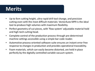 Merits
• Up to 9cm cutting height, ultra-rapid drill tool change, and precision
  cutting even with the most difficult materials: VectorAuto MP9 is the ideal
  tool to produce high volumes with maximum flexibility.
• Perfect geometry of cut pieces, with 'flow system' adjustable material hold
  and high-tech cutting head.
• Complete control of the production process through pre-determined
  machine settings accessible using a simple bar code reader.
• Automotive process-oriented software suite ensures an instant error free
  response to changes in production and provides operational traceability.
• Foam materials, which can easily become distorted, are held in place
  perfectly by the digitally controlled variable vacuum system.
 