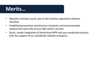 Merits…
• Operator training is quick, due to the intuitive ergonomic software
  interface.
• Predefined preventive maintenance schedules and recommended
  replacement parts kits ensure high system up-time.
• Quick, simple integration of VectorAuto MP9 into your production process
  with the support of our worldwide network of experts.
 