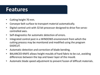 Features
• Cutting height 70 mm.
• Conveyor belt surface to transport material automatically.
• Digital control unit with 32 bit processor designed to drive five servo-
  controlled axes.
• Self-diagnostics for automatic detection of errors.
• Integrated control post in a WINDOWS environment from which the
  cutting process may be monitored and modified using the program
  EASYCUT.
• Automatic detection and correction of blade bending.
• BALANCED KNIFE allows height moulds of hard fabric to be cut, avoiding
  differences between the top and lower layer of the mould.
• Automatic blade speed adjustment to prevent fusion of difficult materials.
 