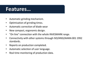 Features…
• Automatic grinding mechanism.
• Optimisation of grinding times.
• Automatic correction of blade wear
• New compact, ergonomic design.
• "On line" connection with the whole INVESMARK range.
• Connectivity with other systems through ISO/ANSI/AAMA 001 1992
  standards.
• Reports on production completed.
• Automatic selection of user language.
• Real time monitoring of production data.
 
