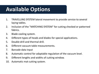 Available Options
1.  TRAVELLING SYSTEM lateral movement to provide service to several
    laying tables.
2. Inclusion of the "MATCHING SYSTEM" for cutting checked or patterned
    fabrics.
3. Blade cooling system.
4. Different types of heads and blades for special applications.
5. Double drill and thermal drill.
6. Different vacuum table measurements.
7. Barcode data input
8. Automatic control for adaptable regulation of the vacuum level.
9. Different lengths and widths of cutting window.
10. Automatic mat cutting system.
 