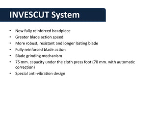 INVESCUT System
• New fully reinforced headpiece
• Greater blade action speed
• More robust, resistant and longer lasting blade
• Fully reinforced blade action
• Blade grinding mechanism
• 75 mm. capacity under the cloth press foot (70 mm. with automatic
  correction)
• Special anti-vibration design
 