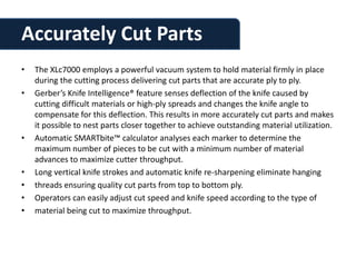 Accurately Cut Parts
•   The XLc7000 employs a powerful vacuum system to hold material firmly in place
    during the cutting process delivering cut parts that are accurate ply to ply.
•   Gerber’s Knife Intelligence® feature senses deflection of the knife caused by
    cutting difficult materials or high-ply spreads and changes the knife angle to
    compensate for this deflection. This results in more accurately cut parts and makes
    it possible to nest parts closer together to achieve outstanding material utilization.
•   Automatic SMARTbite™ calculator analyses each marker to determine the
    maximum number of pieces to be cut with a minimum number of material
    advances to maximize cutter throughput.
•   Long vertical knife strokes and automatic knife re-sharpening eliminate hanging
•   threads ensuring quality cut parts from top to bottom ply.
•   Operators can easily adjust cut speed and knife speed according to the type of
•   material being cut to maximize throughput.
 