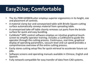 Easy2Use; Comfortable
• The XLc7000 GERBERcutter employs superior ergonomics in its height, size
  and placement of controls.
• A material clamp bar and conveyorized table with Bristle Square cutting
  surface automatically conveys material from spreading table.
• A conveyorized take-off table cleanly removes cut parts from the bristle
  surface for quick and easy bundling.
• CutWorks® MPC control software employs an intuitive graphical touch-
  screen to simplify operator training; includes a CutWizard to guide the
  operator through the cutting process. Continuous, real-time, graphical
  display of operating parameters, vacuum level and cut speed provides a
  comprehensive overview of the entire cutting process.
• Easily stores cutting setup files for quick retrieval to accelerate future cut
  jobs.
• Software screens and operating manuals available in Chinese, English and
  Spanish.
• Fully network-compatible for easy transfer of data from CAD systems.
 