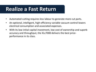 Realize a Fast Return
• Automated cutting requires less labour to generate more cut parts.
• An optional, intelligent, high-efficiency variable vacuum control lowers
  electrical consumption and associated expenses.
• With its low initial capital investment, low cost of ownership and superb
  accuracy and throughput, the XLc7000 delivers the best price-
  performance in its class.
 