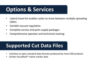 Options & Services
• Lateral travel kit enables cutter to move between multiple spreading
  tables
• Variable vacuum regulation
• Complete service and parts supply packages
• Comprehensive operator and technician training



Supported Cut Data Files
• Interface to open standard data formats produced by most CAD products
• Gerber AccuMark® native marker data
 
