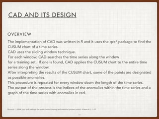 11
CAD AND ITS DESIGN
OVERVIEW
The implementation of CAD was written in R and it uses the qcc* package to find the
CUSUM chart of a time series.
CAD uses the sliding window technique.
For each window, CAD searches the time series along the window
for a training set. If one is found, CAD applies the CUSUM chart to the entire time
series along the window.
After interpreting the results of the CUSUM chart, some of the points are designated
as possible anomalies.
This procedure is repeated for every window down the length of the time series.
The output of the process is the indices of the anomalies within the time series and a
graph of the time series with anomalies in red.
*Scrucca, L. (2004). qcc: an R package for quality control charting and statistical process control. R News 4/1, 11-17.
 
