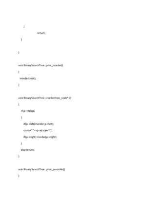 }
return;
}
}
voidBinarySearchTree::print_inorder()
{
inorder(root);
}
voidBinarySearchTree::inorder(tree_node*p)
{
if(p!= NULL)
{
if(p->left) inorder(p->left);
cout<<" "<<p->data<<" ";
if(p->right) inorder(p->right);
}
else return;
}
voidBinarySearchTree::print_preorder()
{
 