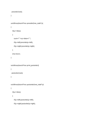 preorder(root);
}
voidBinarySearchTree::preorder(tree_node*p)
{
if(p!= NULL)
{
cout<<" "<<p->data<<" ";
if(p->left) preorder(p->left);
if(p->right) preorder(p->right);
}
else return;
}
voidBinarySearchTree::print_postorder()
{
postorder(root);
}
voidBinarySearchTree::postorder(tree_node*p)
{
if(p!= NULL)
{
if(p->left) postorder(p->left);
if(p->right) postorder(p->right);
 