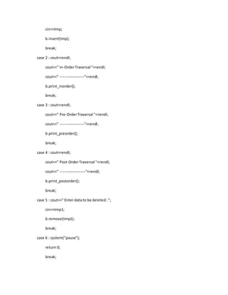 cin>>tmp;
b.insert(tmp);
break;
case 2 : cout<<endl;
cout<<" In-OrderTraversal "<<endl;
cout<<" -------------------"<<endl;
b.print_inorder();
break;
case 3 : cout<<endl;
cout<<" Pre-OrderTraversal "<<endl;
cout<<" -------------------"<<endl;
b.print_preorder();
break;
case 4 : cout<<endl;
cout<<" Post-OrderTraversal "<<endl;
cout<<" --------------------"<<endl;
b.print_postorder();
break;
case 5 : cout<<" Enter data to be deleted:";
cin>>tmp1;
b.remove(tmp1);
break;
case 6 : system("pause");
return 0;
break;
 