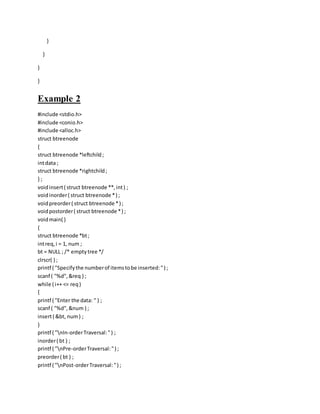 }
}
}
}
Example 2
#include <stdio.h>
#include <conio.h>
#include <alloc.h>
struct btreenode
{
struct btreenode *leftchild;
intdata ;
struct btreenode *rightchild;
} ;
voidinsert( struct btreenode **,int) ;
voidinorder( struct btreenode *) ;
voidpreorder( struct btreenode *) ;
voidpostorder( struct btreenode *) ;
voidmain( )
{
struct btreenode *bt;
intreq,i = 1, num ;
bt = NULL ; /* emptytree */
clrscr( ) ;
printf ( "Specifythe numberof itemstobe inserted:") ;
scanf ( "%d",&req ) ;
while ( i++ <= req)
{
printf ( "Enter the data: " ) ;
scanf ( "%d",&num ) ;
insert( &bt, num) ;
}
printf ( "nIn-orderTraversal:") ;
inorder( bt ) ;
printf ( "nPre-orderTraversal:") ;
preorder( bt ) ;
printf ( "nPost-orderTraversal:") ;
 